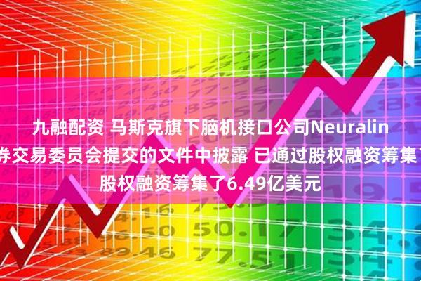 九融配资 马斯克旗下脑机接口公司Neuralink在向美国证券交易委员会提交的文件中披露 已通过股权融资筹集了6.49亿美元