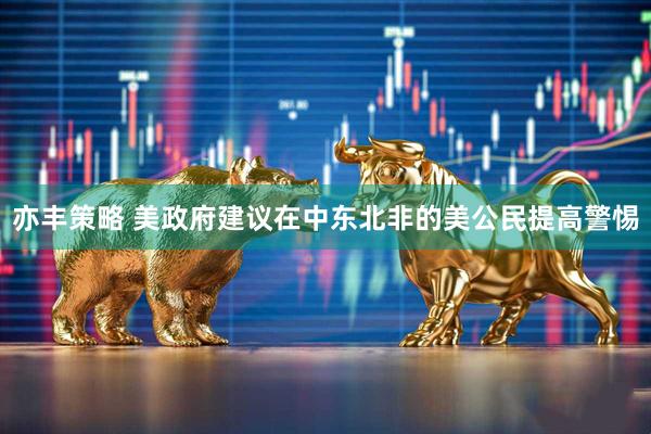 亦丰策略 美政府建议在中东北非的美公民提高警惕