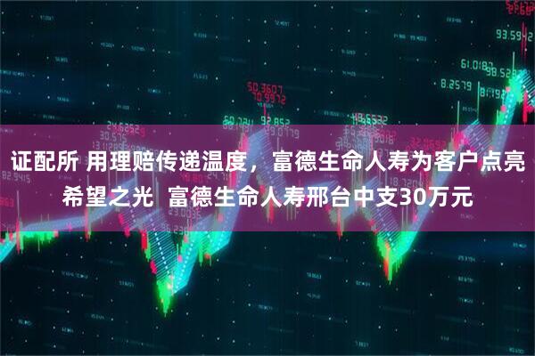 证配所 用理赔传递温度，富德生命人寿为客户点亮希望之光  富德生命人寿邢台中支30万元
