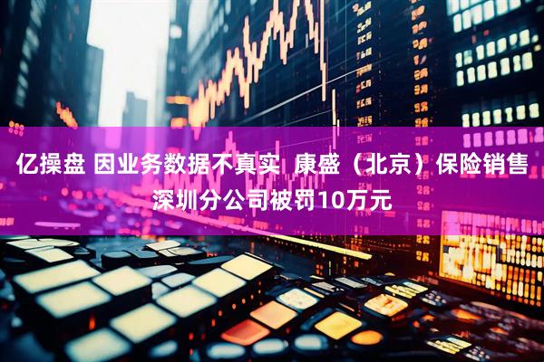 亿操盘 因业务数据不真实  康盛（北京）保险销售深圳分公司被罚10万元