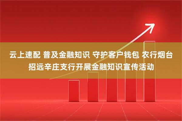 云上速配 普及金融知识 守护客户钱包 农行烟台招远辛庄支行开展金融知识宣传活动