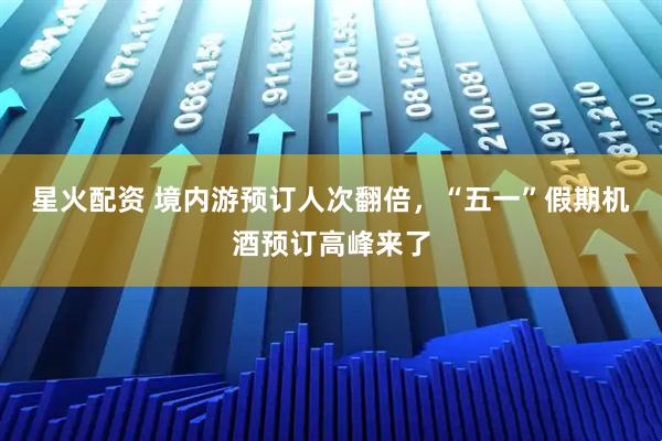 星火配资 境内游预订人次翻倍，“五一”假期机酒预订高峰来了