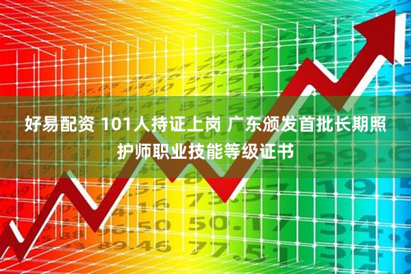 好易配资 101人持证上岗 广东颁发首批长期照护师职业技能等级证书