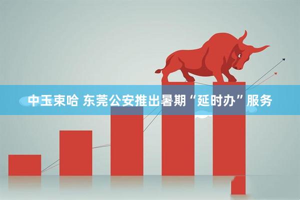 中玉束哈 东莞公安推出暑期“延时办”服务