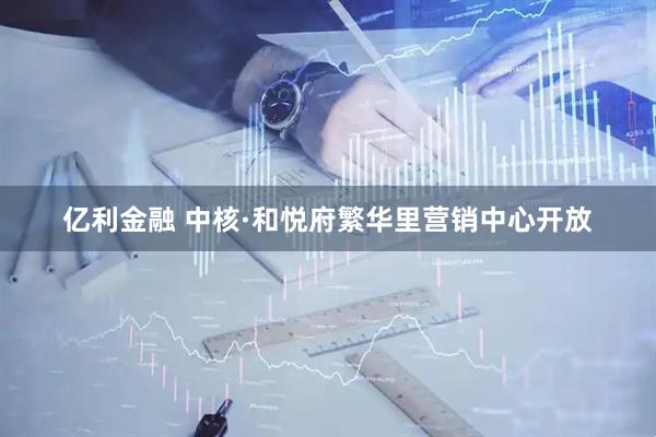 亿利金融 中核·和悦府繁华里营销中心开放