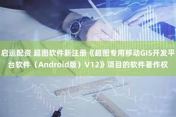 启运配资 超图软件新注册《超图专用移动GIS开发平台软件（Android版）V12》项目的软件著作权