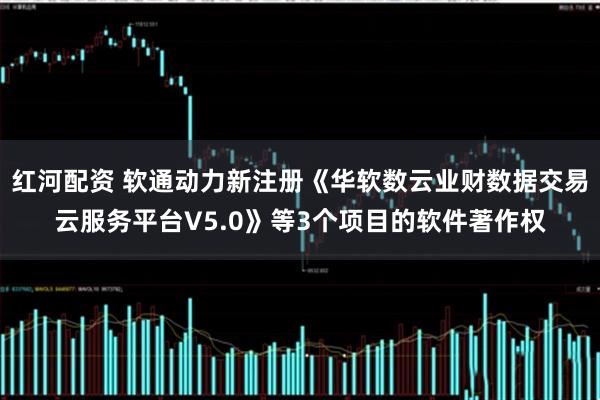 红河配资 软通动力新注册《华软数云业财数据交易云服务平台V5.0》等3个项目的软件著作权