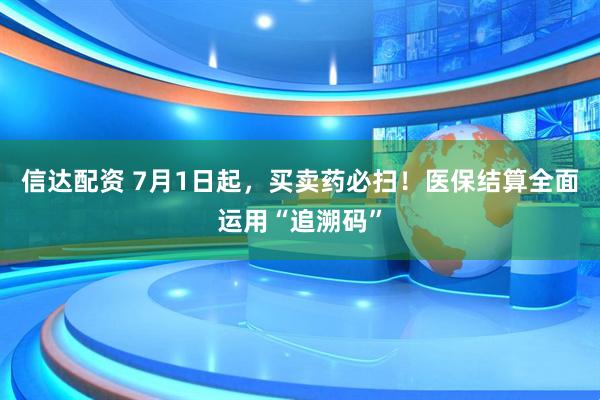 信达配资 7月1日起，买卖药必扫！医保结算全面运用“追溯码”