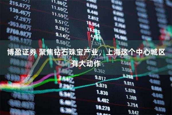 博盈证券 聚焦钻石珠宝产业，上海这个中心城区有大动作