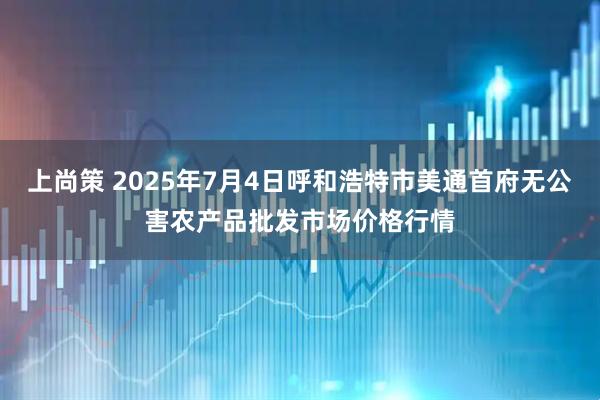 上尚策 2025年7月4日呼和浩特市美通首府无公害农产品批发市场价格行情