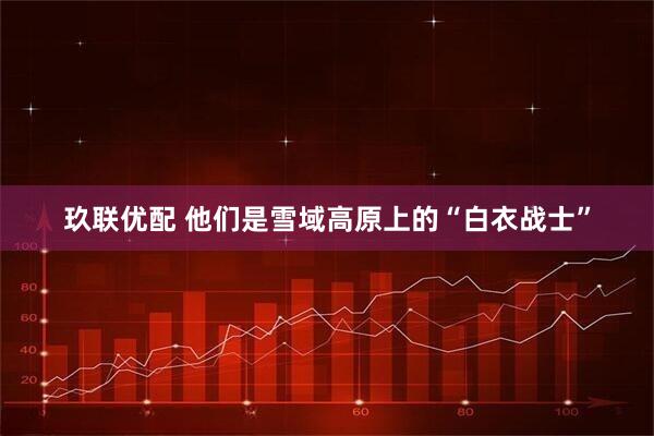 玖联优配 他们是雪域高原上的“白衣战士”