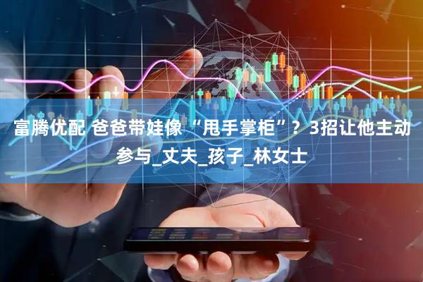 富腾优配 爸爸带娃像 “甩手掌柜”？3招让他主动参与_丈夫_孩子_林女士