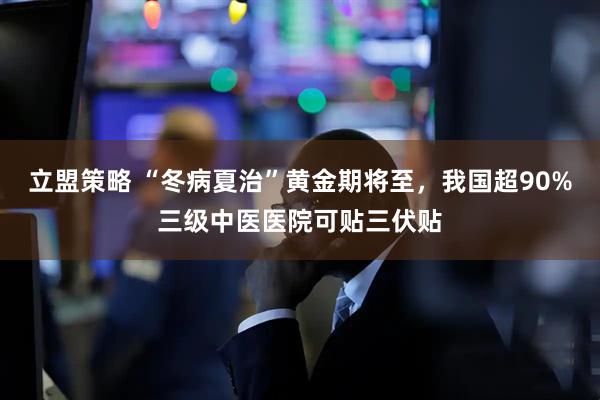 立盟策略 “冬病夏治”黄金期将至，我国超90%三级中医医院可贴三伏贴