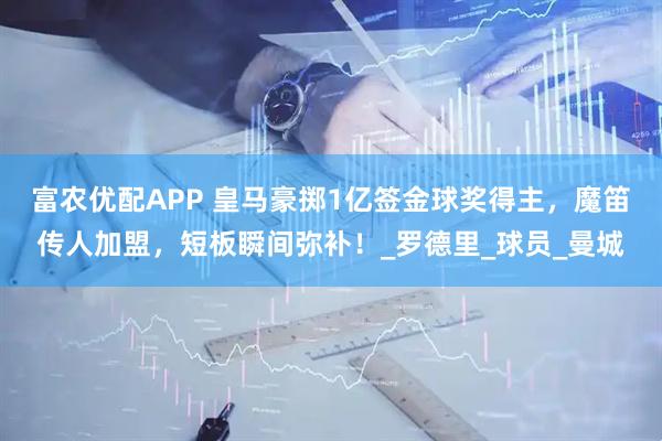 富农优配APP 皇马豪掷1亿签金球奖得主，魔笛传人加盟，短板瞬间弥补！_罗德里_球员_曼城