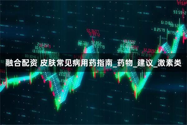 融合配资 皮肤常见病用药指南_药物_建议_激素类