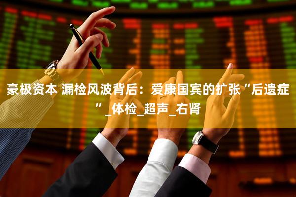豪极资本 漏检风波背后：爱康国宾的扩张“后遗症”_体检_超声_右肾