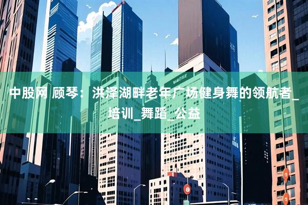 中股网 顾琴：洪泽湖畔老年广场健身舞的领航者_培训_舞蹈_公益