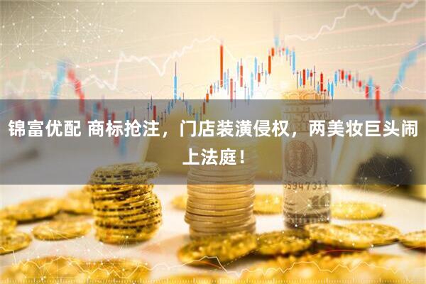 锦富优配 商标抢注，门店装潢侵权，两美妆巨头闹上法庭！