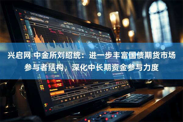 兴启网 中金所刘绍统：进一步丰富国债期货市场参与者结构，深化中长期资金参与力度