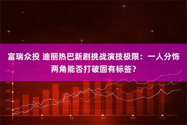 富瑞众投 迪丽热巴新剧挑战演技极限：一人分饰两角能否打破固有标签？