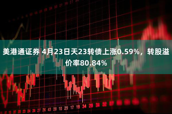 美港通证券 4月23日天23转债上涨0.59%，转股溢价率80.84%