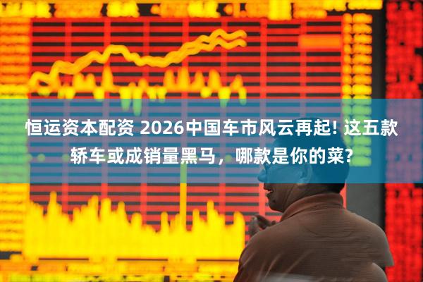 恒运资本配资 2026中国车市风云再起! 这五款轿车或成销量黑马，哪款是你的菜?