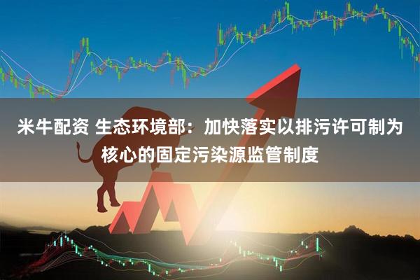 米牛配资 生态环境部：加快落实以排污许可制为核心的固定污染源监管制度