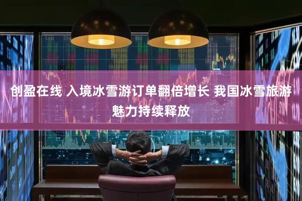 创盈在线 入境冰雪游订单翻倍增长 我国冰雪旅游魅力持续释放