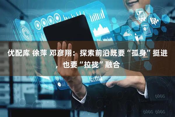 优配库 徐萍 邓彦翔：探索前沿既要“孤身”挺进，也要“拉拢”融合