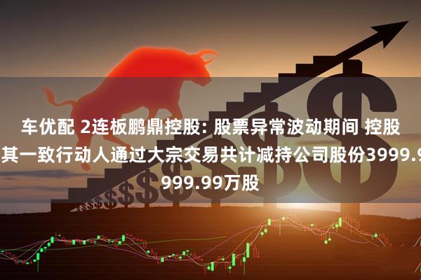 车优配 2连板鹏鼎控股: 股票异常波动期间 控股股东及其一致行动人通过大宗交易共计减持公司股份3999.99万股