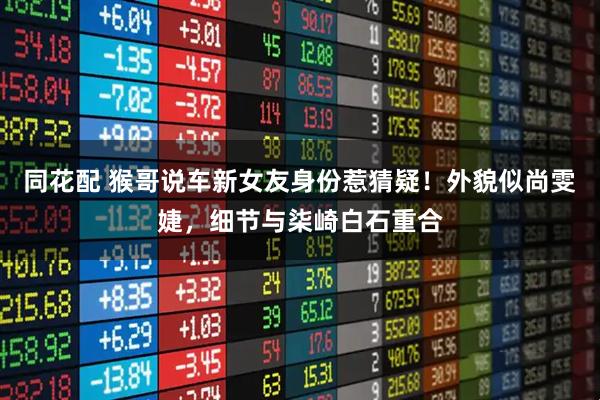 同花配 猴哥说车新女友身份惹猜疑！外貌似尚雯婕，细节与柒崎白石重合