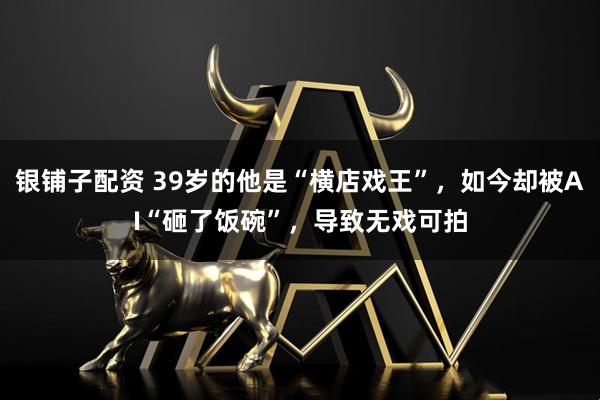 银铺子配资 39岁的他是“横店戏王”，如今却被AI“砸了饭碗”，导致无戏可拍